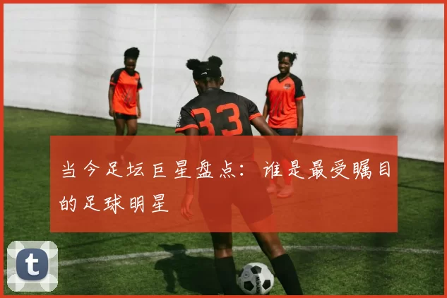 当今足坛巨星盘点：谁是最受瞩目的足球明星