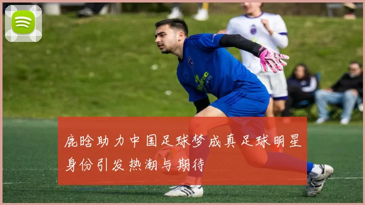 鹿晗助力中国足球梦成真足球明星身份引发热潮与期待