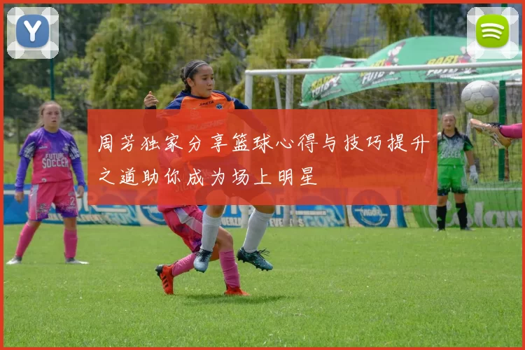 周芳独家分享篮球心得与技巧提升之道助你成为场上明星