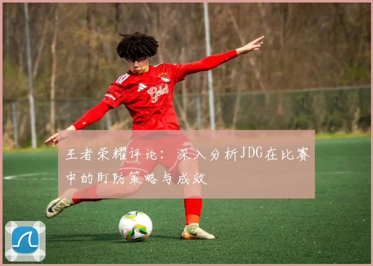 王者荣耀评论：深入分析JDG在比赛中的盯防策略与成效