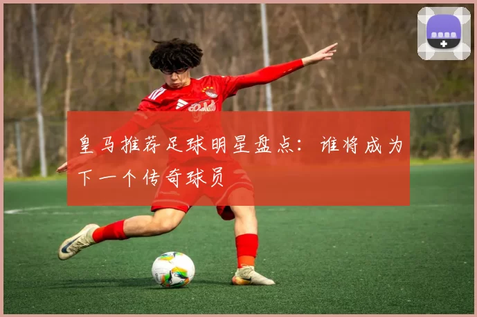 皇马推荐足球明星盘点：谁将成为下一个传奇球员