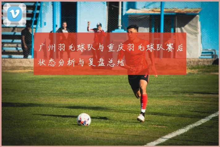 广州羽毛球队与重庆羽毛球队赛后状态分析与复盘总结