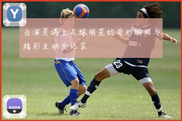 当演员遇上足球明星的奇妙瞬间与精彩互动全记录