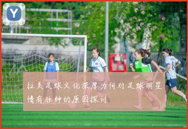 拉美足球文化深厚为何对足球明星情有独钟的原因探讨