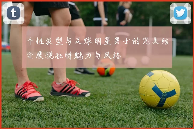 个性发型与足球明星男士的完美结合展现独特魅力与风格