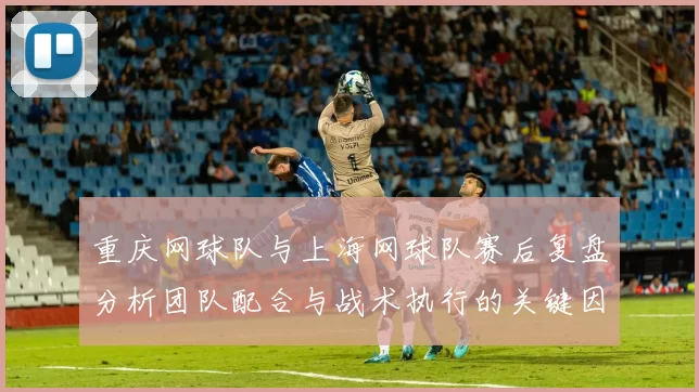 重庆网球队与上海网球队赛后复盘分析团队配合与战术执行的关键因素