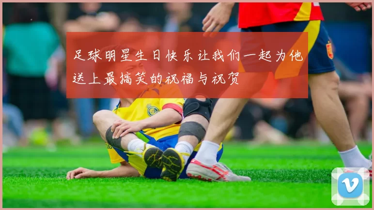 足球明星生日快乐让我们一起为他送上最搞笑的祝福与祝贺