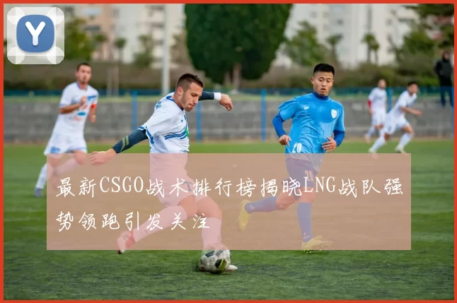 最新CSGO战术排行榜揭晓LNG战队强势领跑引发关注