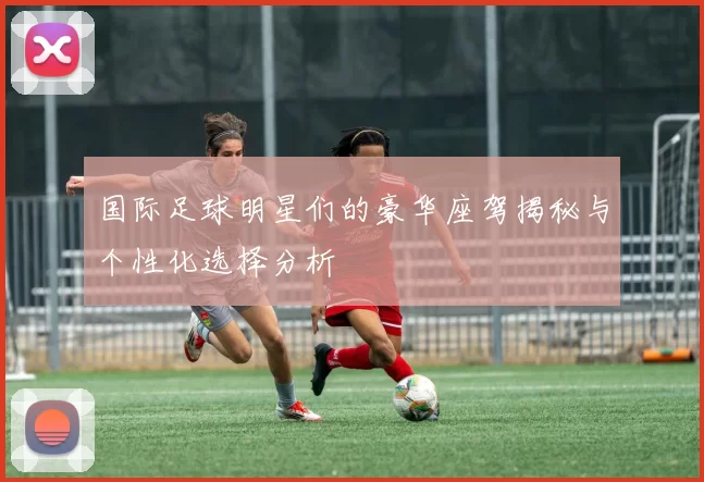 国际足球明星们的豪华座驾揭秘与个性化选择分析