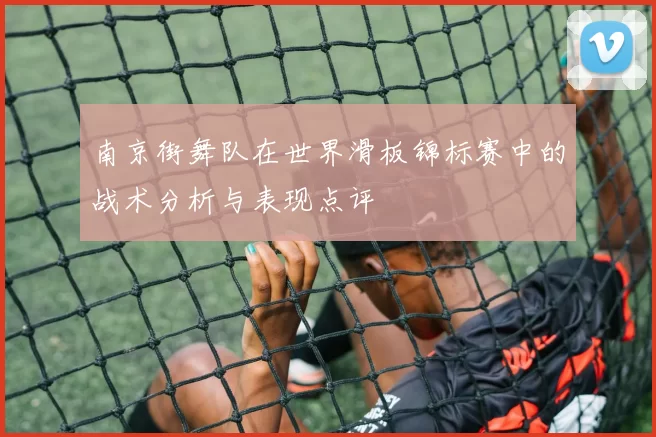 南京街舞队在世界滑板锦标赛中的战术分析与表现点评