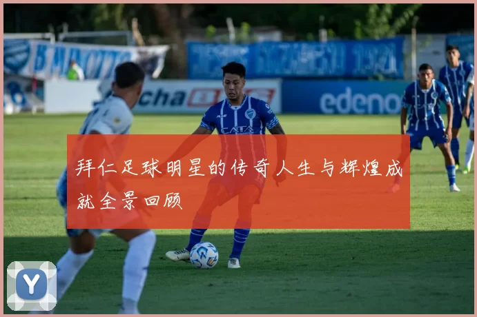 拜仁足球明星的传奇人生与辉煌成就全景回顾
