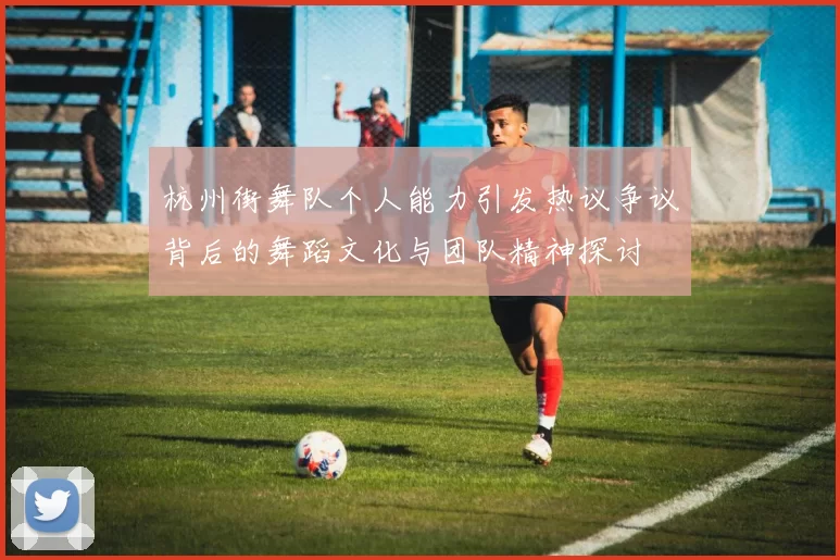 杭州街舞队个人能力引发热议争议背后的舞蹈文化与团队精神探讨