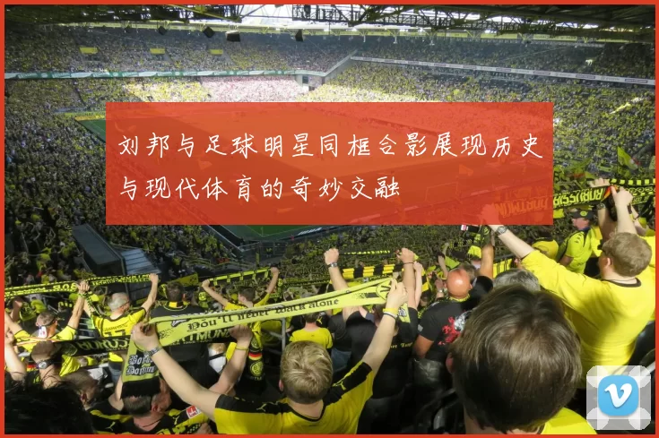 刘邦与足球明星同框合影展现历史与现代体育的奇妙交融