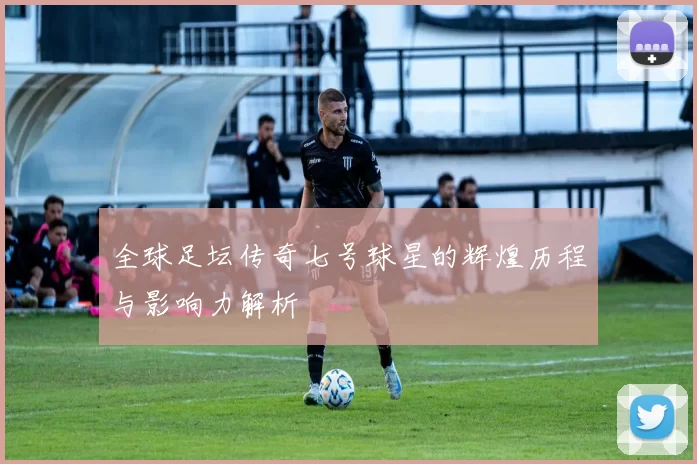 全球足坛传奇七号球星的辉煌历程与影响力解析