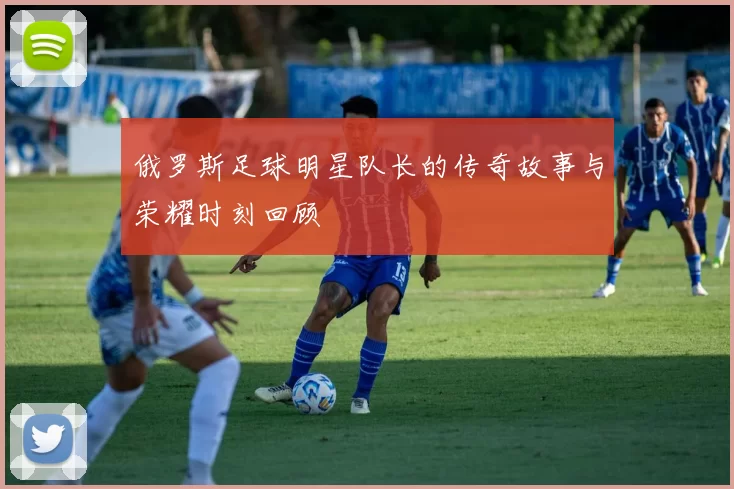 俄罗斯足球明星队长的传奇故事与荣耀时刻回顾