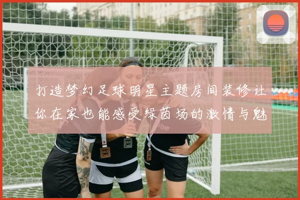 打造梦幻足球明星主题房间装修让你在家也能感受绿茵场的激情与魅力