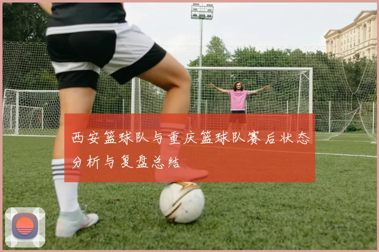 西安篮球队与重庆篮球队赛后状态分析与复盘总结