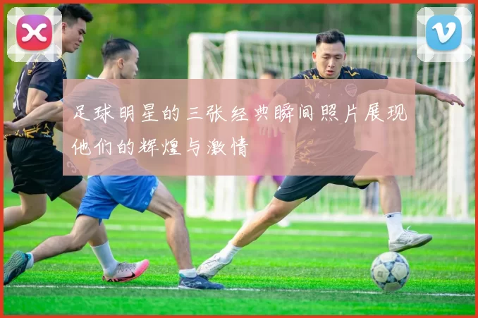 足球明星的三张经典瞬间照片展现他们的辉煌与激情