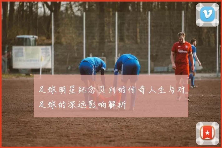足球明星纪念贝利的传奇人生与对足球的深远影响解析