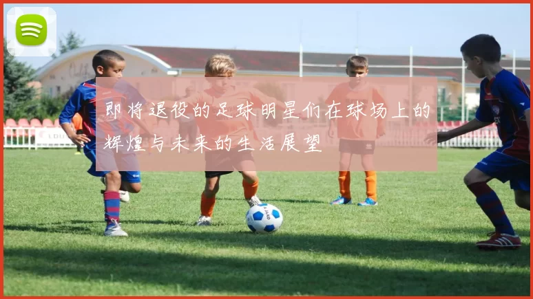 即将退役的足球明星们在球场上的辉煌与未来的生活展望