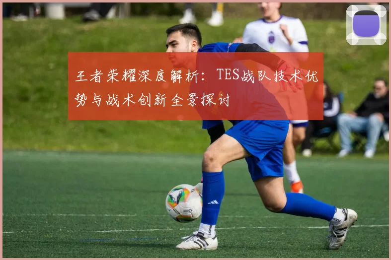 王者荣耀深度解析：TES战队技术优势与战术创新全景探讨
