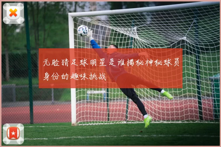 无脸猜足球明星是谁揭秘神秘球员身份的趣味挑战