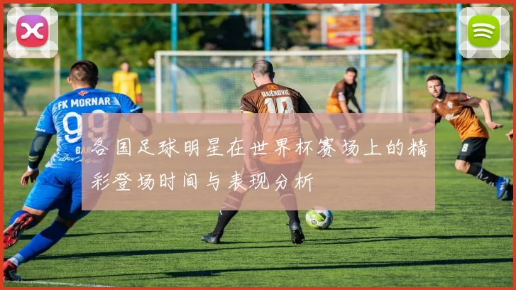 各国足球明星在世界杯赛场上的精彩登场时间与表现分析