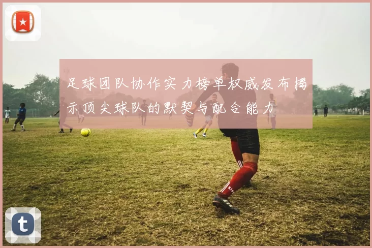 足球团队协作实力榜单权威发布揭示顶尖球队的默契与配合能力