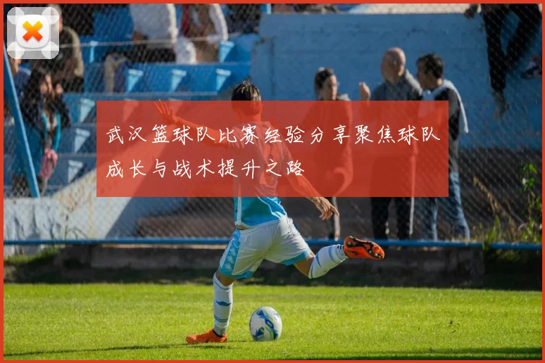 武汉篮球队比赛经验分享聚焦球队成长与战术提升之路