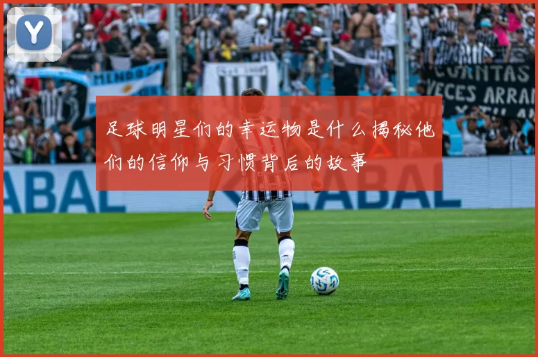 足球明星们的幸运物是什么揭秘他们的信仰与习惯背后的故事