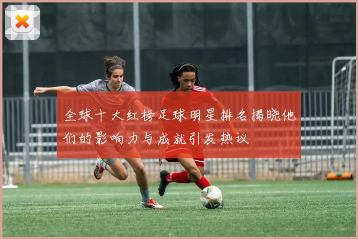 全球十大红榜足球明星排名揭晓他们的影响力与成就引发热议
