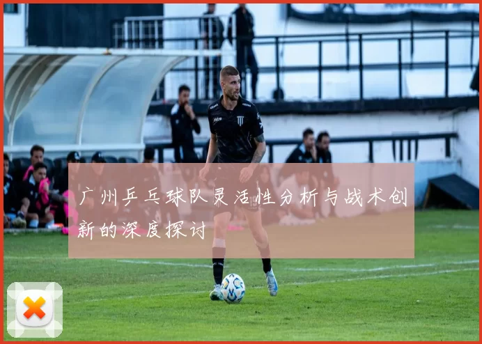 广州乒乓球队灵活性分析与战术创新的深度探讨