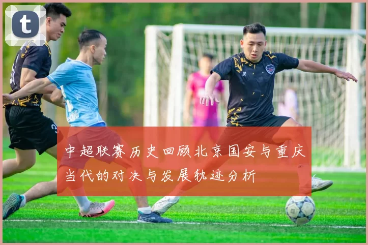 中超联赛历史回顾北京国安与重庆当代的对决与发展轨迹分析