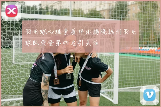 羽毛球心理素质评比揭晓杭州羽毛球队荣登第四名引关注