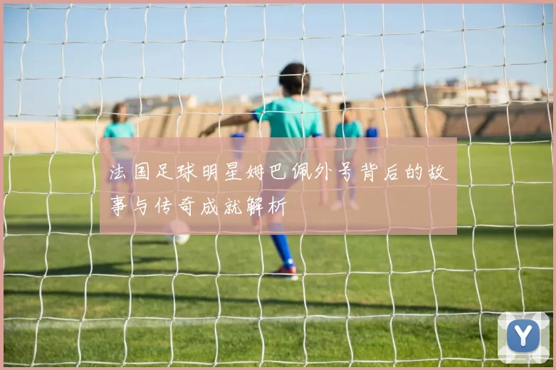法国足球明星姆巴佩外号背后的故事与传奇成就解析