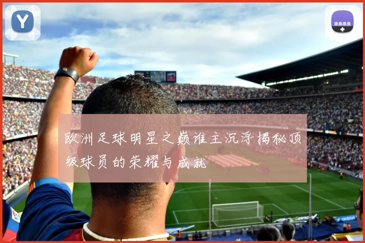 欧洲足球明星之巅谁主沉浮揭秘顶级球员的荣耀与成就