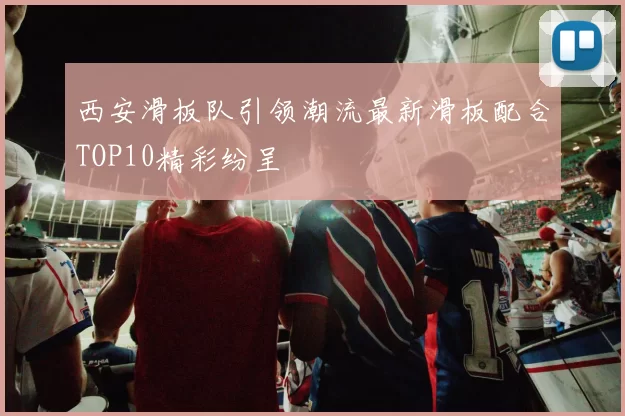 西安滑板队引领潮流最新滑板配合TOP10精彩纷呈