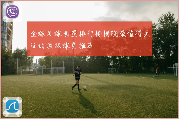 全球足球明星排行榜揭晓最值得关注的顶级球员推荐