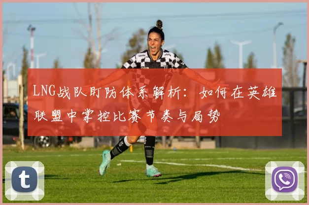 LNG战队盯防体系解析：如何在英雄联盟中掌控比赛节奏与局势