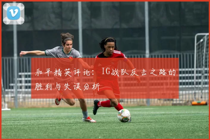 和平精英评论：IG战队反击之路的胜利与失误分析