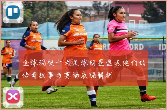 全球现役十大足球明星盘点他们的传奇故事与赛场表现解析