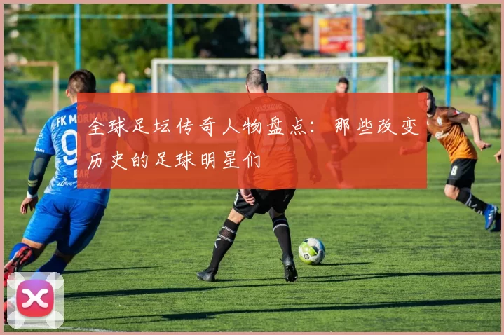 全球足坛传奇人物盘点：那些改变历史的足球明星们