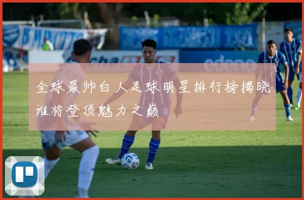 全球最帅白人足球明星排行榜揭晓谁将登顶魅力之巅