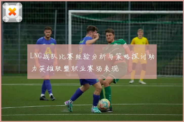 LNG战队比赛经验分析与策略探讨助力英雄联盟职业赛场表现