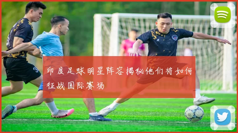 印度足球明星阵容揭秘他们将如何征战国际赛场