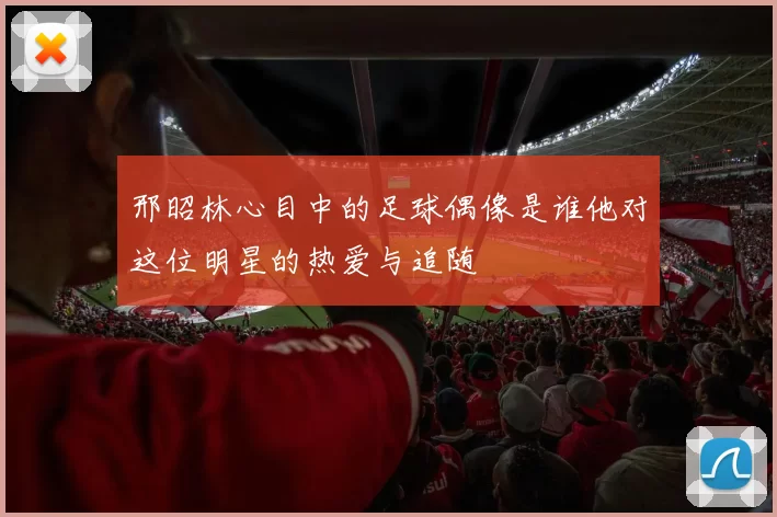 邢昭林心目中的足球偶像是谁他对这位明星的热爱与追随