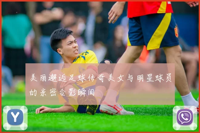 美丽邂逅足球传奇美女与明星球员的亲密合影瞬间