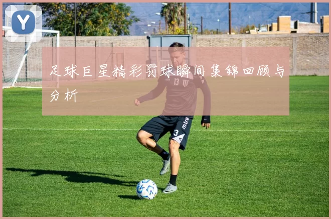 足球巨星精彩罚球瞬间集锦回顾与分析