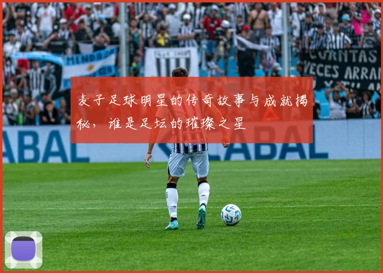 麦子足球明星的传奇故事与成就揭秘，谁是足坛的璀璨之星