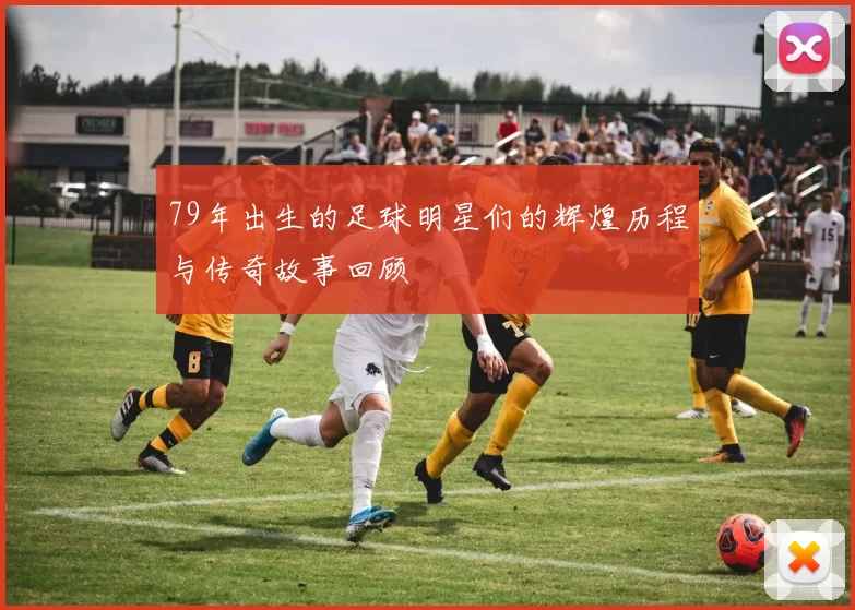 79年出生的足球明星们的辉煌历程与传奇故事回顾